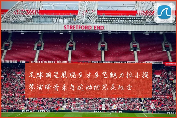 足球明星展现多才多艺魅力拉小提琴演绎音乐与运动的完美结合