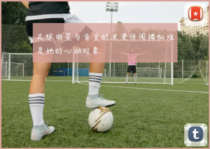 足球明星与肯豆的浪漫传闻揭秘谁是她的心动对象