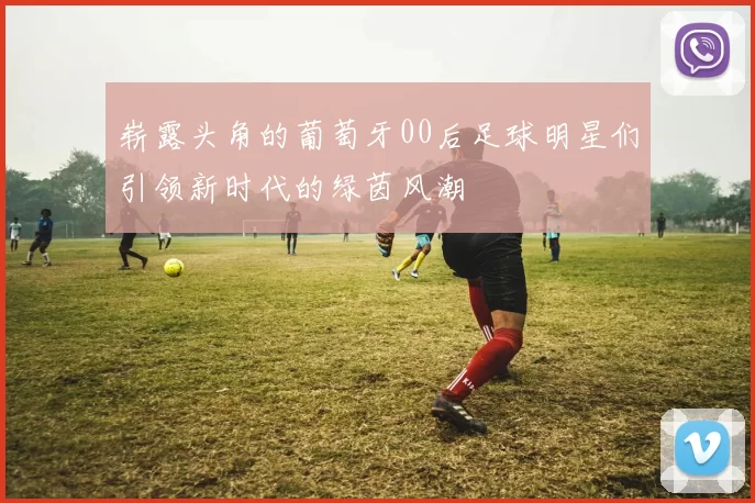 崭露头角的葡萄牙00后足球明星们引领新时代的绿茵风潮