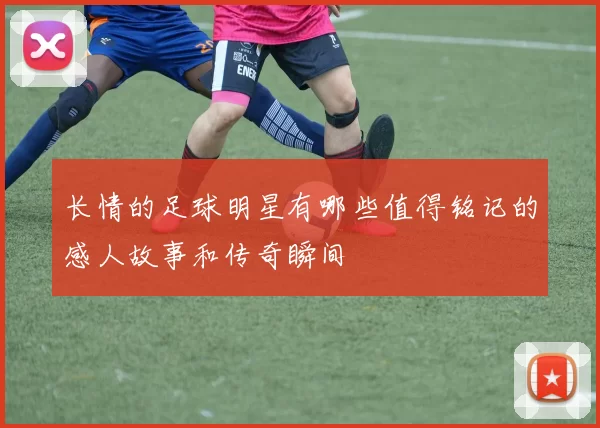 长情的足球明星有哪些值得铭记的感人故事和传奇瞬间
