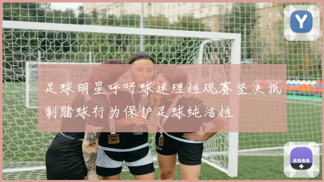 足球明星呼吁球迷理性观赛坚决抵制赌球行为保护足球纯洁性