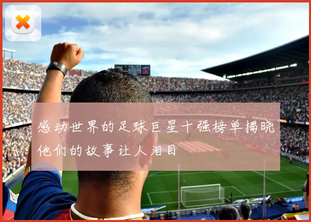感动世界的足球巨星十强榜单揭晓他们的故事让人泪目