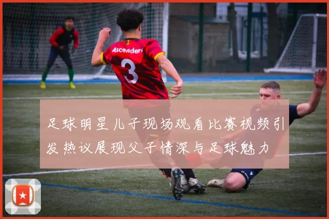 足球明星儿子现场观看比赛视频引发热议展现父子情深与足球魅力