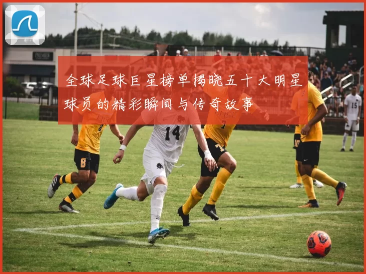 全球足球巨星榜单揭晓五十大明星球员的精彩瞬间与传奇故事