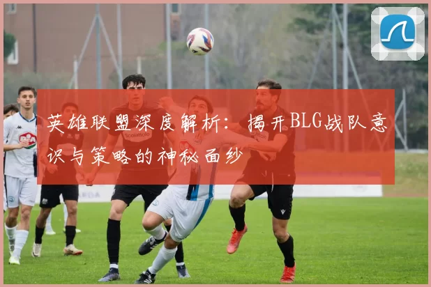 英雄联盟深度解析：揭开BLG战队意识与策略的神秘面纱