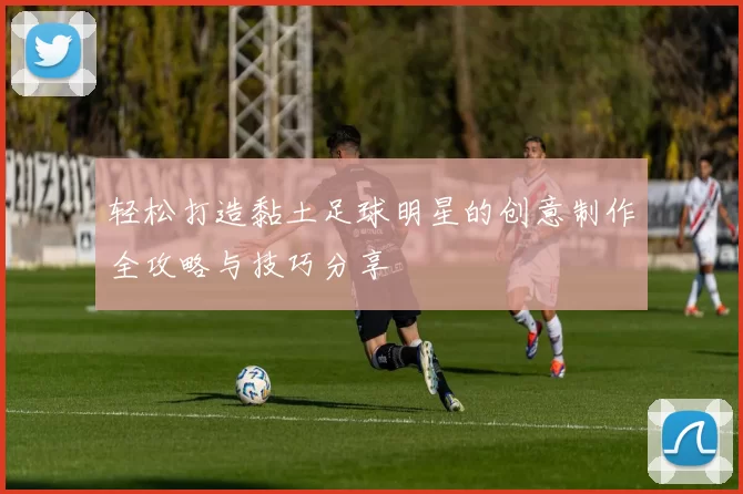 轻松打造黏土足球明星的创意制作全攻略与技巧分享