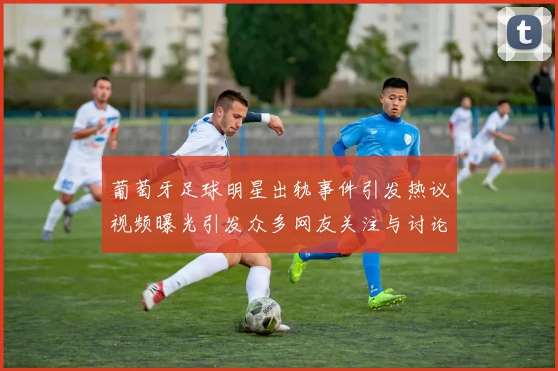 葡萄牙足球明星出轨事件引发热议视频曝光引发众多网友关注与讨论