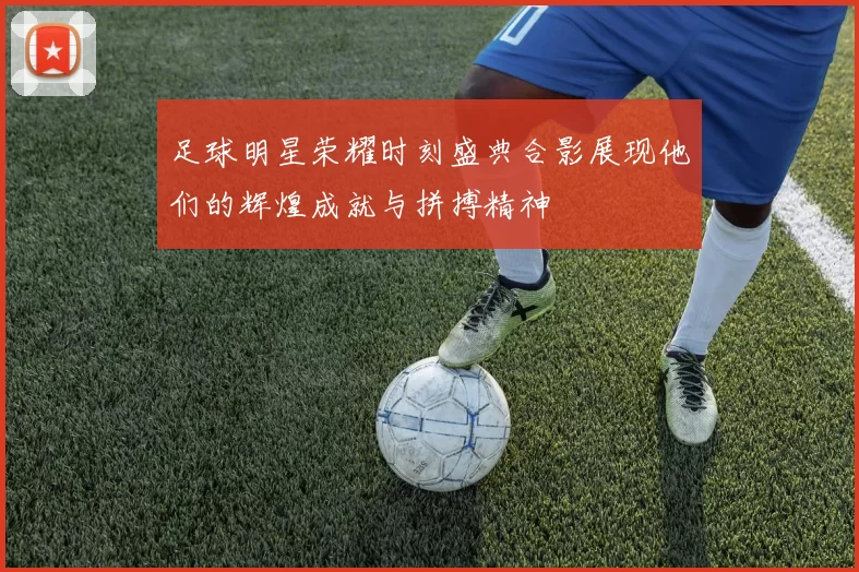 足球明星荣耀时刻盛典合影展现他们的辉煌成就与拼搏精神