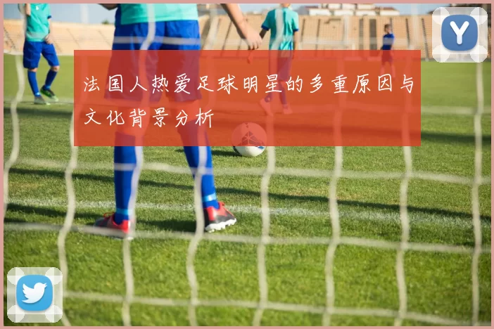 法国人热爱足球明星的多重原因与文化背景分析