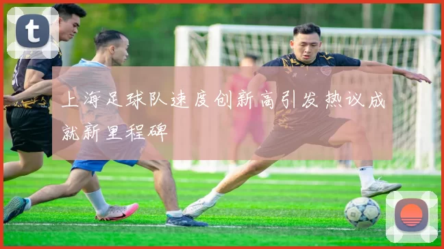 上海足球队速度创新高引发热议成就新里程碑