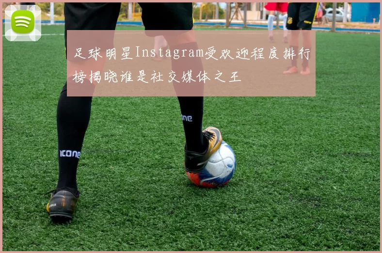 足球明星Instagram受欢迎程度排行榜揭晓谁是社交媒体之王