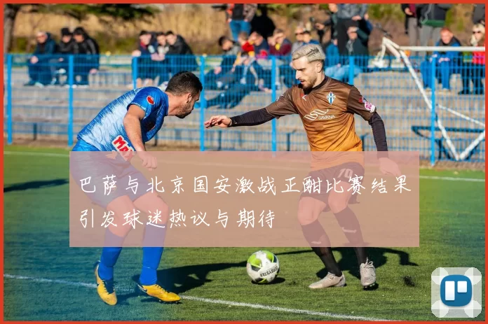 巴萨与北京国安激战正酣比赛结果引发球迷热议与期待