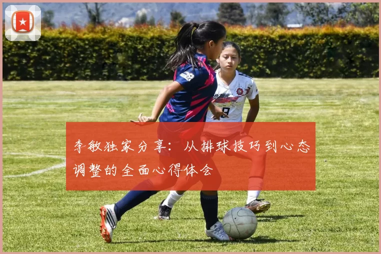 李敏独家分享：从排球技巧到心态调整的全面心得体会