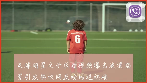 足球明星之子求婚视频曝光浪漫场景引发热议网友纷纷送祝福