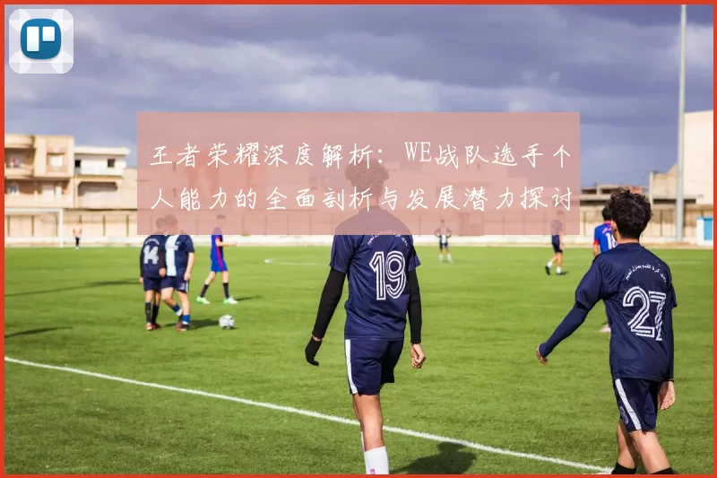 王者荣耀深度解析：WE战队选手个人能力的全面剖析与发展潜力探讨