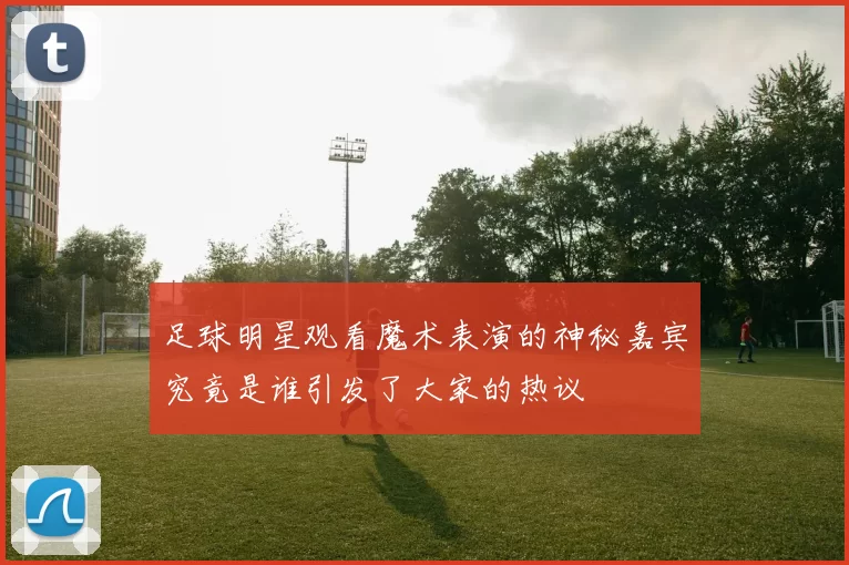 足球明星观看魔术表演的神秘嘉宾究竟是谁引发了大家的热议