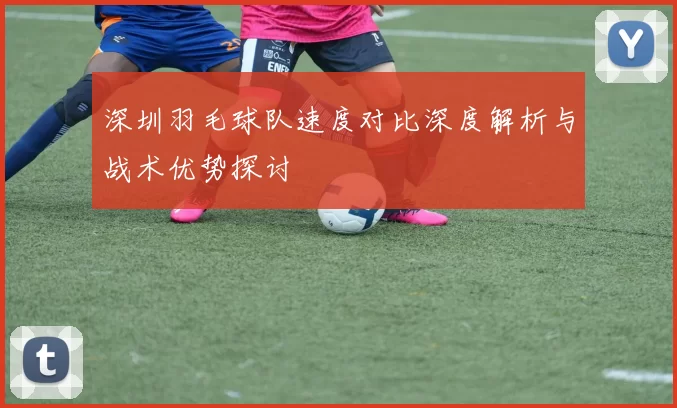 深圳羽毛球队速度对比深度解析与战术优势探讨