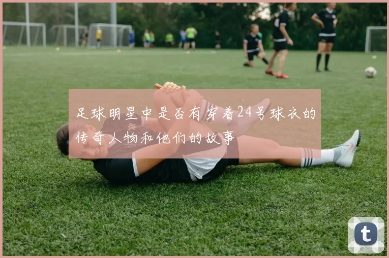 足球明星中是否有穿着24号球衣的传奇人物和他们的故事