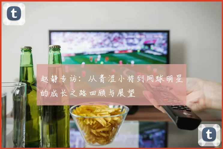 赵静专访：从青涩小将到网球明星的成长之路回顾与展望