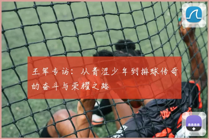 王军专访：从青涩少年到排球传奇的奋斗与荣耀之路