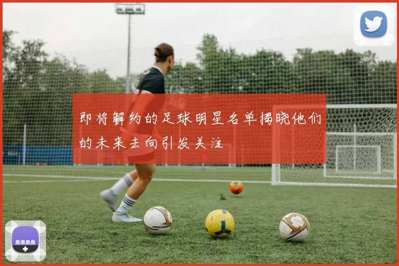 即将解约的足球明星名单揭晓他们的未来去向引发关注