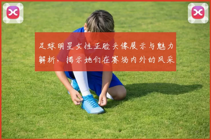 足球明星女性正脸头像展示与魅力解析，揭示她们在赛场内外的风采与个性
