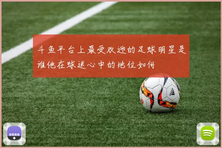 斗鱼平台上最受欢迎的足球明星是谁他在球迷心中的地位如何