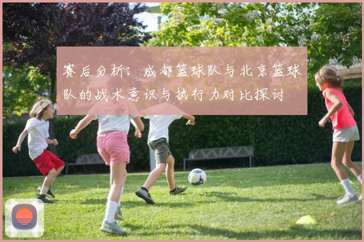 赛后分析：成都篮球队与北京篮球队的战术意识与执行力对比探讨