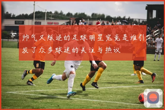 帅气又叛逆的足球明星究竟是谁引发了众多球迷的关注与热议